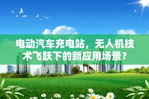 电动汽车充电站，无人机技术飞跃下的新应用场景？