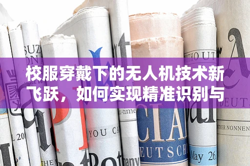 校服穿戴下的无人机技术新飞跃，如何实现精准识别与安全监管？