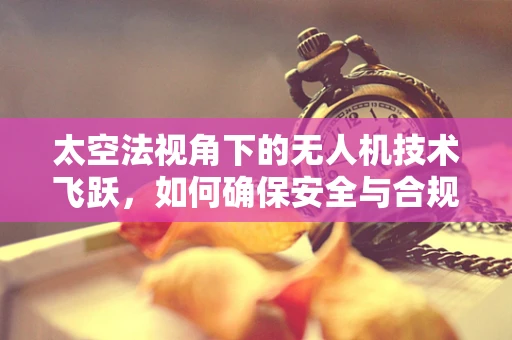 太空法视角下的无人机技术飞跃，如何确保安全与合规的飞行？