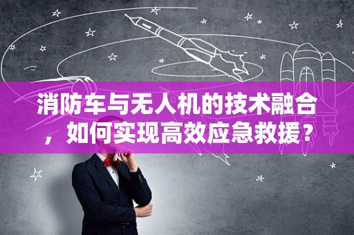 消防车与无人机的技术融合，如何实现高效应急救援？