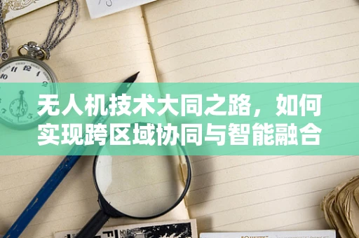 无人机技术大同之路，如何实现跨区域协同与智能融合？