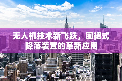 无人机技术新飞跃，围裙式降落装置的革新应用