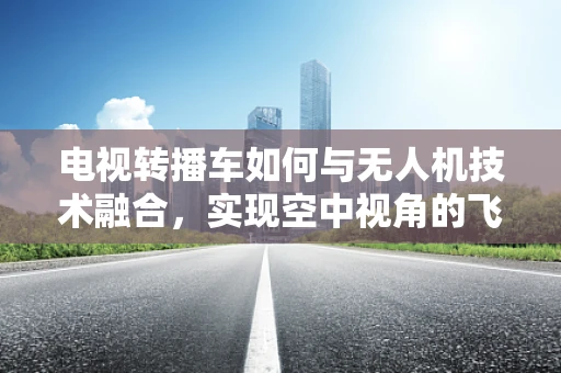 电视转播车如何与无人机技术融合，实现空中视角的飞跃？