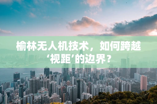 榆林无人机技术，如何跨越‘视距’的边界？