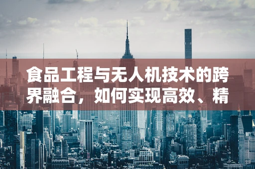 食品工程与无人机技术的跨界融合，如何实现高效、精准的农产品监测？