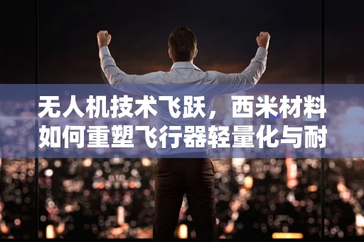 无人机技术飞跃，西米材料如何重塑飞行器轻量化与耐久性？
