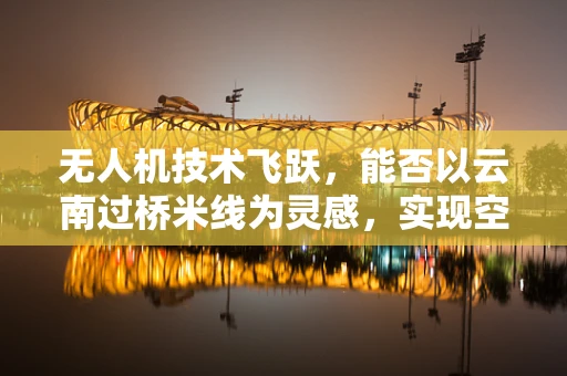 无人机技术飞跃，能否以云南过桥米线为灵感，实现空中美食配送新纪元？