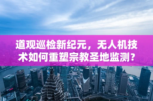 道观巡检新纪元，无人机技术如何重塑宗教圣地监测？