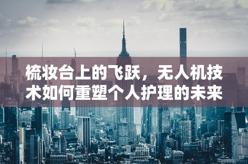 梳妆台上的飞跃，无人机技术如何重塑个人护理的未来？