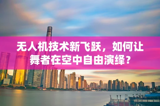 无人机技术新飞跃，如何让舞者在空中自由演绎？