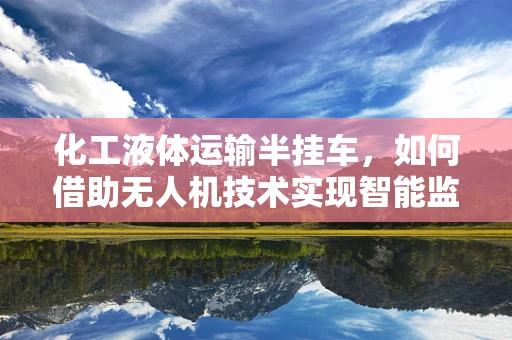 化工液体运输半挂车，如何借助无人机技术实现智能监控与安全运输？