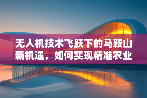 无人机技术飞跃下的马鞍山新机遇，如何实现精准农业的空中革命？