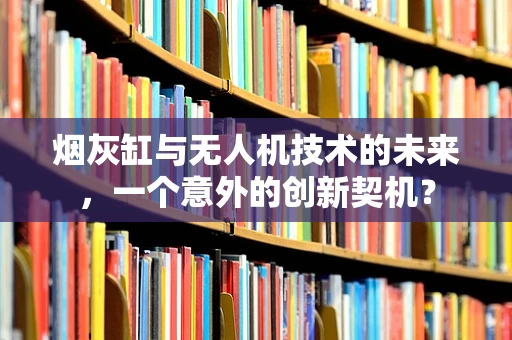 烟灰缸与无人机技术的未来，一个意外的创新契机？