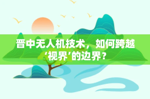 晋中无人机技术，如何跨越‘视界’的边界？