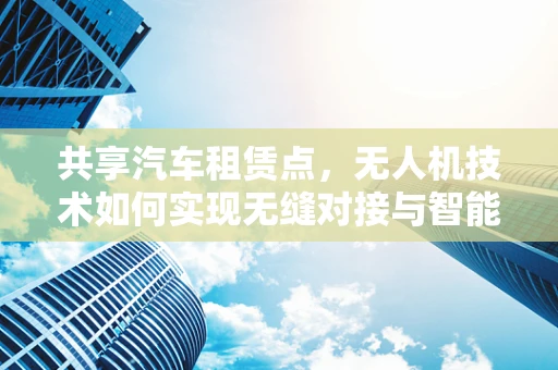共享汽车租赁点，无人机技术如何实现无缝对接与智能调度？