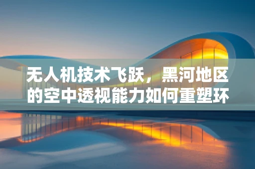 无人机技术飞跃，黑河地区的空中透视能力如何重塑环境监测？