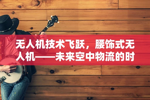 无人机技术飞跃，腰饰式无人机——未来空中物流的时尚解决方案？