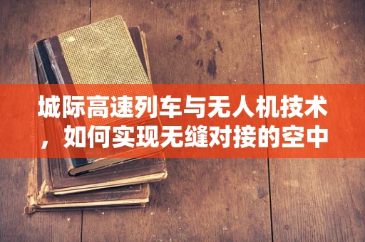城际高速列车与无人机技术，如何实现无缝对接的空中交通管理？