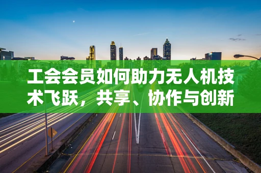 工会会员如何助力无人机技术飞跃，共享、协作与创新的桥梁？