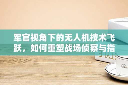 军官视角下的无人机技术飞跃，如何重塑战场侦察与指挥？