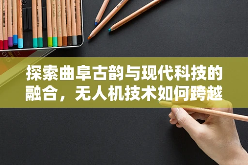 探索曲阜古韵与现代科技的融合，无人机技术如何跨越历史长河？