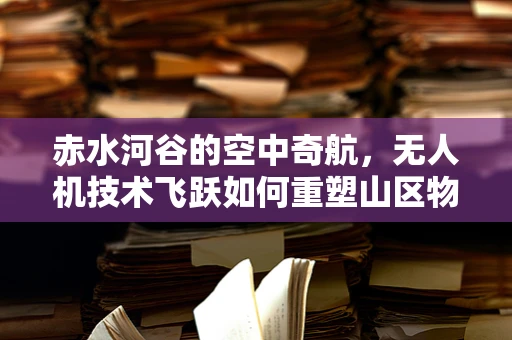 赤水河谷的空中奇航，无人机技术飞跃如何重塑山区物流新格局？