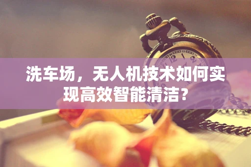洗车场，无人机技术如何实现高效智能清洁？