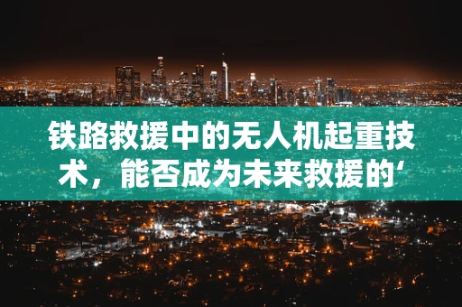 铁路救援中的无人机起重技术，能否成为未来救援的‘空中力量’？