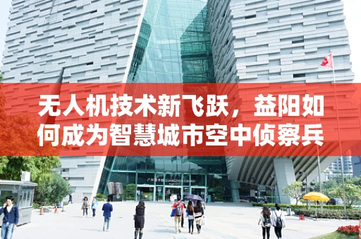 无人机技术新飞跃，益阳如何成为智慧城市空中侦察兵？