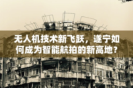 无人机技术新飞跃，遂宁如何成为智能航拍的新高地？