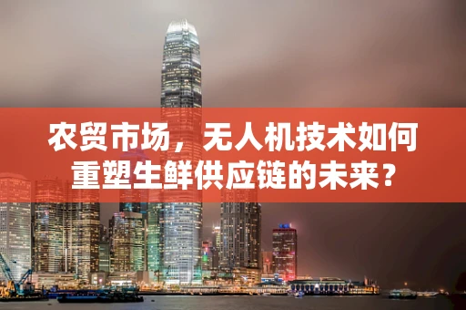 农贸市场，无人机技术如何重塑生鲜供应链的未来？