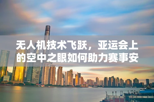 无人机技术飞跃，亚运会上的空中之眼如何助力赛事安全？