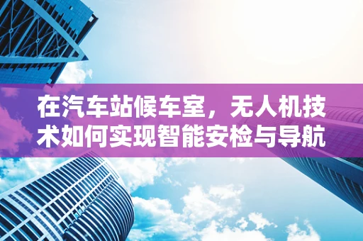 在汽车站候车室，无人机技术如何实现智能安检与导航？