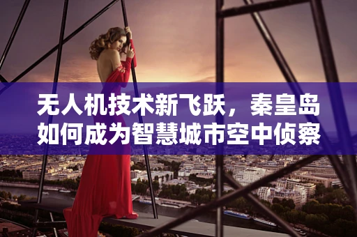 无人机技术新飞跃，秦皇岛如何成为智慧城市空中侦察兵的试验场？