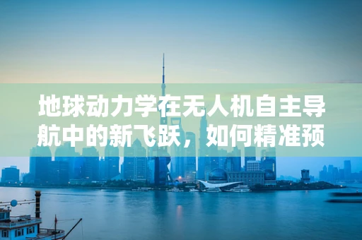地球动力学在无人机自主导航中的新飞跃，如何精准预测风场变化？