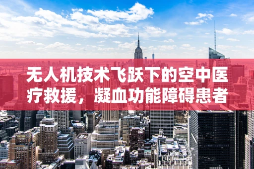 无人机技术飞跃下的空中医疗救援，凝血功能障碍患者的紧急救援新方案？