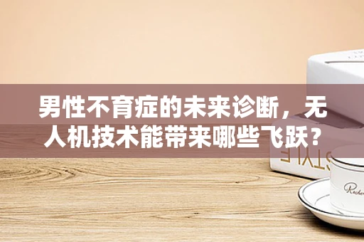 男性不育症的未来诊断，无人机技术能带来哪些飞跃？