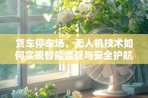 货车停车场，无人机技术如何实现智能监管与安全护航？