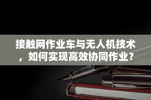 接触网作业车与无人机技术，如何实现高效协同作业？