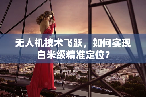 无人机技术飞跃，如何实现白米级精准定位？