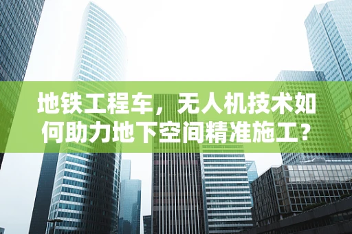地铁工程车，无人机技术如何助力地下空间精准施工？