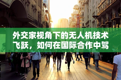 外交家视角下的无人机技术飞跃，如何在国际合作中驾驭空中力量？