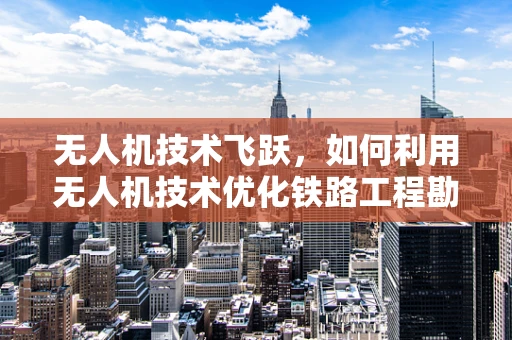 无人机技术飞跃，如何利用无人机技术优化铁路工程勘察与监测？