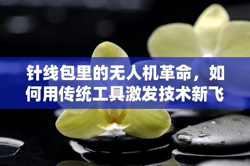 针线包里的无人机革命，如何用传统工具激发技术新飞跃？