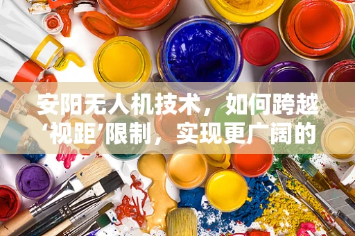 安阳无人机技术，如何跨越‘视距’限制，实现更广阔的飞行自由？