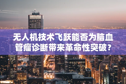 无人机技术飞跃能否为脑血管瘤诊断带来革命性突破？