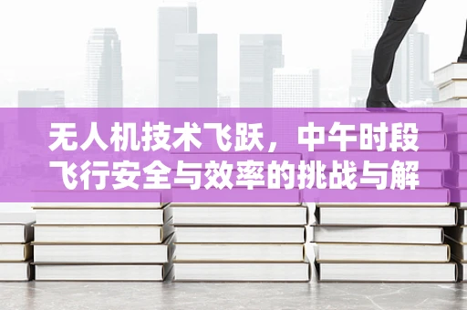 无人机技术飞跃，中午时段飞行安全与效率的挑战与解决方案