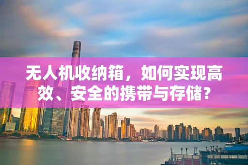 无人机收纳箱，如何实现高效、安全的携带与存储？