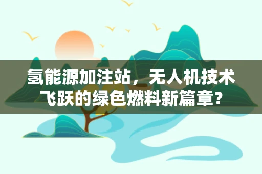 氢能源加注站，无人机技术飞跃的绿色燃料新篇章？