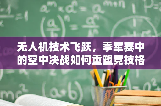 无人机技术飞跃，季军赛中的空中决战如何重塑竞技格局？